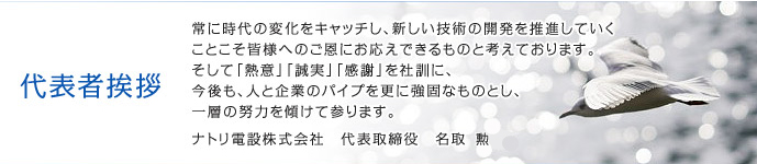 代表者挨拶｜常に時代の変化をキャッチし、新しい技術の開発を推進していくことこそ皆様へのご恩にお応えできるものと考えております。そして「熱意」「誠実」「感謝」を社訓に、今後も、人と企業のパイプを更に強固なものとし、一層の努力を傾けて参ります。ナトリ電設株式会社　代表取締役　名取　隆司